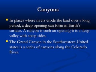 CanyonsCanyons
 In places where rivers erode the land over a longIn places where rivers erode the land over a long
period, a deep opening can form in Earthperiod, a deep opening can form in Earth’’ss
surface. A canyon is such an opening-it is a deepsurface. A canyon is such an opening-it is a deep
valley with steep sides.valley with steep sides.
 The Grand Canyon in the Southwestern UnitedThe Grand Canyon in the Southwestern United
states is a series of canyons along the Coloradostates is a series of canyons along the Colorado
River.River.
 