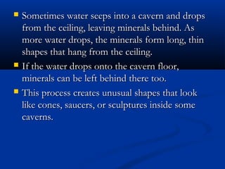  Sometimes water seeps into a cavern and dropsSometimes water seeps into a cavern and drops
from the ceiling, leaving minerals behind. Asfrom the ceiling, leaving minerals behind. As
more water drops, the minerals form long, thinmore water drops, the minerals form long, thin
shapes that hang from the ceiling.shapes that hang from the ceiling.
 If the water drops onto the cavern floor,If the water drops onto the cavern floor,
minerals can be left behind there too.minerals can be left behind there too.
 This process creates unusual shapes that lookThis process creates unusual shapes that look
like cones, saucers, or sculptures inside somelike cones, saucers, or sculptures inside some
caverns.caverns.
 