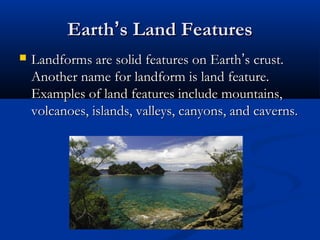 EarthEarth’’s Land Featuress Land Features
 Landforms are solid features on EarthLandforms are solid features on Earth’’s crust.s crust.
Another name for landform is land feature.Another name for landform is land feature.
Examples of land features include mountains,Examples of land features include mountains,
volcanoes, islands, valleys, canyons, and caverns.volcanoes, islands, valleys, canyons, and caverns.
 