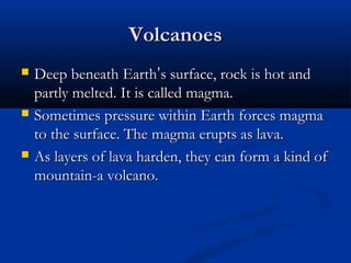 VolcanoesVolcanoes
 Deep beneath EarthDeep beneath Earth’’s surface, rock is hot ands surface, rock is hot and
partly melted. It is called magma.partly melted. It is called magma.
 Sometimes pressure within Earth forces magmaSometimes pressure within Earth forces magma
to the surface. The magma erupts as lava.to the surface. The magma erupts as lava.
 As layers of lava harden, they can form a kind ofAs layers of lava harden, they can form a kind of
mountain-a volcano.mountain-a volcano.
 