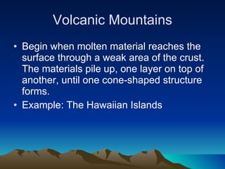 Volcanic Mountains Begin when molten material reaches the surface through a weak area of the crust. The materials pile up, one layer on top of another, until one cone-shaped structure forms. Example: The Hawaiian Islands 