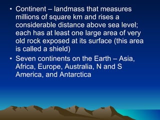 Continent – landmass that measures millions of square km and rises a considerable distance above sea level; each has at least one large area of very old rock exposed at its surface (this area is called a shield) Seven continents on the Earth – Asia, Africa, Europe, Australia, N and S America, and Antarctica 