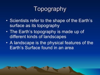 Topography Scientists refer to the shape of the Earth’s surface as its topography The Earth’s topography is made up of different kinds of landscapes A landscape is the physical features of the Earth’s Surface found in an area 