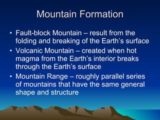 Mountain Formation Fault-block Mountain – result from the folding and breaking of the Earth’s surface Volcanic Mountain – created when hot magma from the Earth’s interior breaks through the Earth’s surface Mountain Range – roughly parallel series of mountains that have the same general shape and structure 