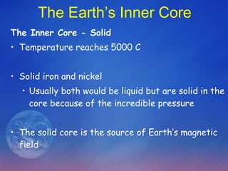 The Earth’s Inner Core The Inner Core - Solid Temperature reaches 5000 C  Solid iron and nickel  Usually both would be liquid but are solid in the core because of the incredible pressure The solid core is the source of Earth’s magnetic field 