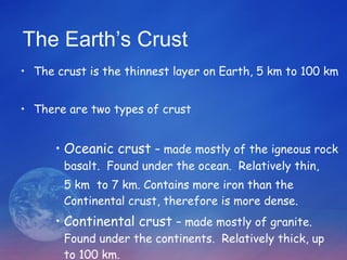 The Earth’s Crust The crust is the thinnest layer on Earth, 5 km to 100 km There are two types of crust Oceanic crust  – made mostly of the igneous rock basalt.  Found under the ocean.  Relatively thin,  5 km  to 7 km. Contains more iron than the Continental crust, therefore is more dense. Continental crust  – made mostly of granite.  Found under the continents.  Relatively thick, up to 100 km. 