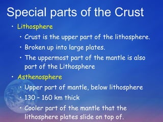 Special parts of the Crust Lithosphere Crust is the upper part of the lithosphere. Broken up into large plates. The uppermost part of the mantle is also part of the Lithosphere Asthenosphere Upper part of mantle, below lithosphere  130 – 160 km thick Cooler part of the mantle that the lithosphere plates slide on top of. 