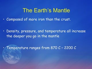 The Earth’s Mantle Composed of more iron than the crust. Density, pressure, and temperature all increase the deeper you go in the mantle Temperature ranges from 870 C – 2200 C 