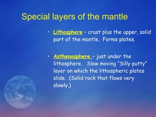 Special layers of the mantle Lithosphere  – crust plus the upper, solid part of the mantle.  Forms plates. Asthenosphere   – just under the lithosphere.  Slow moving “Silly putty” layer on which the lithospheric plates slide.  (Solid rock that flows very slowly.) 
