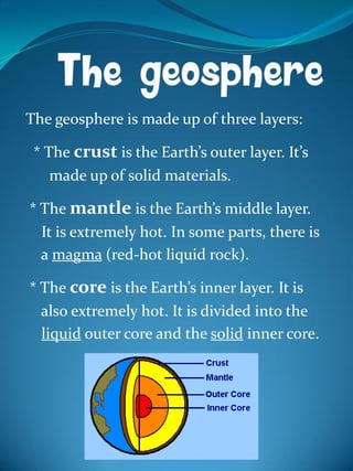 The geosphere is made up of three layers:
* The crust is the Earth’s outer layer. It’s
made up of solid materials.
* The mantle is the Earth’s middle layer.
It is extremely hot. In some parts, there is
a magma (red-hot liquid rock).
* The core is the Earth’s inner layer. It is
also extremely hot. It is divided into the
liquid outer core and the solid inner core.
 