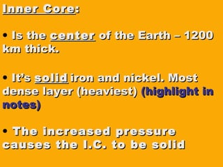 Inner CoreInner Core ::
• Is theIs the centercenter of the Earth – 1200of the Earth – 1200
km thick.km thick.
• It’sIt’s solidsolid iron and nickel. Mostiron and nickel. Most
dense layer (heaviest)dense layer (heaviest) (highlight in(highlight in
notes)notes)
• The increased pressureThe increased pressure
causes the I.C. to be solidcauses the I.C. to be solid
 
