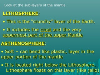 Look at the sub-layers of the mantle
LITHOSPHERELITHOSPHERE::
• This is the “crunchy” layer of the Earth.This is the “crunchy” layer of the Earth.
• It includes theIt includes the crustcrust and the veryand the very
uppermost part of the upper Mantleuppermost part of the upper Mantle
ASTHENOSPHEREASTHENOSPHERE::
• Soft – can bend like plastic, layer in theSoft – can bend like plastic, layer in the
upper portion of the mantleupper portion of the mantle
• It is located right below the Lithosphere.It is located right below the Lithosphere.
Lithosphere floats on this layer (like jello)Lithosphere floats on this layer (like jello)
 