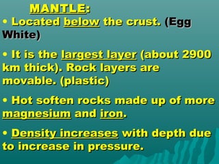 MANTLEMANTLE::
• LocatedLocated belowbelow the crust.the crust. (Egg(Egg
White)White)
• It is theIt is the largest layerlargest layer (about 2900(about 2900
km thick). Rock layers arekm thick). Rock layers are
movable. (plastic)movable. (plastic)
• Hot soften rocks made up of moreHot soften rocks made up of more
magnesiummagnesium andand ironiron..
• Density increasesDensity increases with depth duewith depth due
to increase in pressure.to increase in pressure.
 