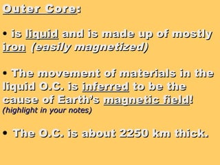 Outer CoreOuter Core ::
• isis liquidliquid and is made up of mostlyand is made up of mostly
ironiron (easily magnetized)(easily magnetized)
• The movement of materials in theThe movement of materials in the
liquid O.C. isliquid O.C. is inferredinferred to be theto be the
cause of Earth’scause of Earth’s magnetic fieldmagnetic field!!
(highlight in your notes)(highlight in your notes)
• The O.C. is about 2250 km thick.The O.C. is about 2250 km thick.
 