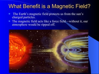 What Benefit is a Magnetic Field? The Earth’s magnetic field protects us from the sun’s charged particles. The magnetic field acts like a force field—without it, our atmosphere would be ripped off. 