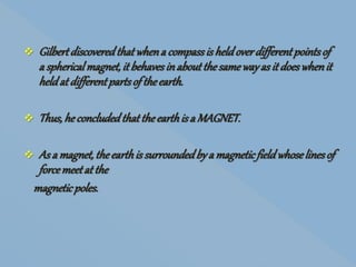  Gilbertdiscoveredthatwhena compassis heldoverdifferentpointsof
a sphericalmagnet,it behavesinaboutthesamewayas it doeswhenit
heldat differentpartsof theearth.
 Thus,heconcludedthattheearthis a MAGNET.
 As a magnet,theearthis surroundedby a magneticfieldwhoselinesof
forcemeetat the
magneticpoles.
 