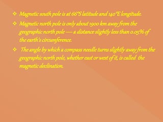  Magneticsouthpoleisat 66°Slatitudeand140°Elongitude.
 Magneticnorthpoleisonlyabout1900kmawayfromthe
geographicnorthpole—a distanceslightlylessthan0.05%of
theearth’scircumference.
 Theanglebywhicha compassneedleturnsslightlyawayfromthe
geographicnorthpole, whethereastor westof it, iscalled the
magneticdeclination.
 