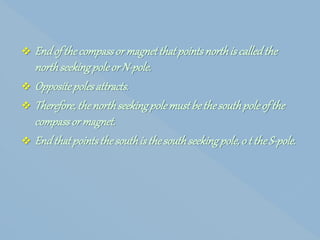  Endof thecompassor magnetthatpointsnorthis calledthe
northseekingpoleor N-pole.
 Oppositepolesattracts.
 Therefore,thenorthseekingpolemustbethesouthpoleof the
compassor magnet.
 Endthatpointsthesouthisthesouthseekingpole, o t theS-pole.
 
