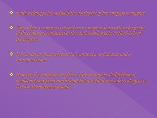  Southseekingpole is actuallythenorthpoleof thecompassor magnet.
 Thus,whena compassis placedneara magnet,thenorth-seekingpole
of thecompassis attractedtothesouth-seekingpole,or theS-poleof
themagnet.
 Horizontalcompassis freetoturnarounda verticalaxisanda
horizontalplane.
 However,if a compasswerefreetoturnaroundinall directionsit
shouldnotonlypointnorth-southbutalso tilttoonesidesoalongas it
is notat themagneticequator.
 