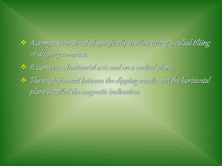  A compassconstructedspecificallyto allowtiltingis calledtilting
or dippingcompass.
 It turnson a horizontalaxisandon a verticalplane.
 Theangleformedbetweenthedippingneedleandthehorizontal
planeis calledthemagneticinclination.
 