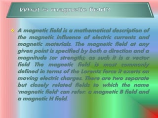  A magnetic field is a mathematical description of
the magnetic influence of electric currents and
magnetic materials. The magnetic field at any
given point is specified by both a direction and a
magnitude (or strength); as such it is a vector
field The magnetic field is most commonly
defined in terms of the Lorentz force it exerts on
moving electric charges. There are two separate
but closely related fields to which the name
'magnetic field' can refer: a magnetic B field and
a magnetic H field.
 