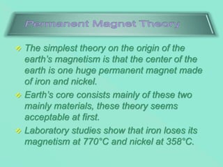  The simplest theory on the origin of the
earth’s magnetism is that the center of the
earth is one huge permanent magnet made
of iron and nickel.
 Earth’s core consists mainly of these two
mainly materials, these theory seems
acceptable at first.
 Laboratory studies show that iron loses its
magnetism at 770°C and nickel at 358°C.
 