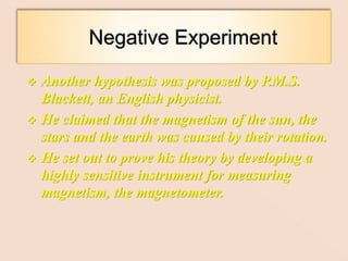  Another hypothesis was proposed by P.M.S.
Blackett, an English physicist.
 He claimed that the magnetism of the sun, the
stars and the earth was caused by their rotation.
 He set out to prove his theory by developing a
highly sensitive instrument for measuring
magnetism, the magnetometer.
 