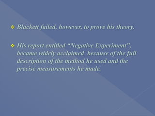  Blackett failed, however, to prove his theory.
 His report entitled “Negative Experiment”,
became widely acclaimed because of the full
description of the method he used and the
precise measurements he made.
 