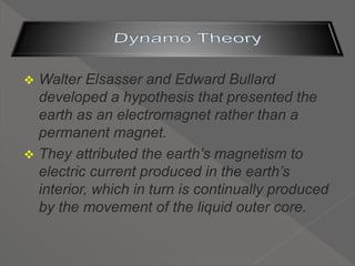  Walter Elsasser and Edward Bullard
developed a hypothesis that presented the
earth as an electromagnet rather than a
permanent magnet.
 They attributed the earth’s magnetism to
electric current produced in the earth’s
interior, which in turn is continually produced
by the movement of the liquid outer core.
 
