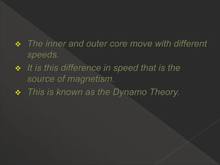  The inner and outer core move with different
speeds.
 It is this difference in speed that is the
source of magnetism.
 This is known as the Dynamo Theory.
 