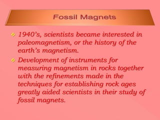  1940’s, scientists became interested in
paleomagnetism, or the history of the
earth’s magnetism.
 Development of instruments for
measuring magnetism in rocks together
with the refinements made in the
techniques for establishing rock ages
greatly aided scientists in their study of
fossil magnets.
 