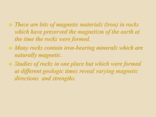  These are bits of magnetic materials (iron) in rocks
which have preserved the magnetism of the earth at
the time the rocks were formed.
 Many rocks contain iron-bearing minerals which are
naturally magnetic.
 Studies of rocks in one place but which were formed
at different geologic times reveal varying magnetic
directions and strengths.
 
