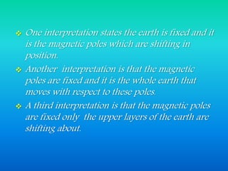  One interpretation states the earth is fixed and it
is the magnetic poles which are shifting in
position.
 Another interpretation is that the magnetic
poles are fixed and it is the whole earth that
moves with respect to these poles.
 A third interpretation is that the magnetic poles
are fixed only the upper layers of the earth are
shifting about.
 