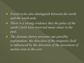  Fossil rocks also distinguish between the north
and the south pole.
 There is a strong evidence that the poles of the
earth’s field have reversed many times in the
past.
 The dynamo theory presents one possible
explanation: the direction of the magnetic field
is influenced by the direction of the movement of
molten iron in the core.
 