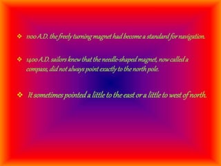  1100A.D. thefreelyturningmagnethadbecomea standardfornavigation.
 1400A.D. sailorsknewthattheneedle-shapedmagnet, nowcalleda
compass, didnot alwayspointexactlyto thenorthpole.
 It sometimespointeda littleto theeastor a littleto westof north.
 