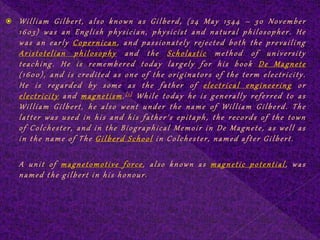  William Gilbert, also known as Gilberd, (24 May 1544 – 30 November
1603) was an English physician, physicist and natural philosopher. He
was an early Copernican, and passionately rejected both the prevailing
Aristotelian philosophy and the Scholastic method of university
teaching. He is remembered today largely for his book De Magnete
(1600), and is credited as one of the originators of the term electricity.
He is regarded by some as the father of electrical engineering or
electricity and magnetism.[1] While today he is generally referred to as
William Gilbert, he also went under the name of William Gilberd. The
latter was used in his and his father's epitaph, the records of the town
of Colchester, and in the Biographical Memoir in De Magnete, as well as
in the name of The Gilberd School in Colchester, named after Gilbert.
A unit of magnetomotive force, also known as magnetic potential, was
named the gilbert in his honour.
 