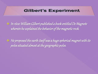  In 1600WilliamGilbertpublisheda bookentitledDe Magnete
whereinheexplainedthebehaviorof themagneticrock.
 He proposedtheearthitselfwasa hugesphericalmagnetwithits
polessituatedalmostat thegeographicpoles.
 