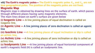 viii) The Earth's magnetic poles--- The Earth's magnetic poles 𝑵𝒎 and 𝑺𝒎 are not
true geographical poles. The position of the magnetic poles are not fixed.
Magnetic Map
Magnetic map is obtained by drawing lines on the surface of earth. which passes
through different places having same magnetic elements.
The main lines drawn on earth’s surface are given below
(i) Isogonic Line -- A line joining places of equal declination is called on
isogonic line.
(ii) Agonic Line -- A line joining places of zero declination is called an agonic
line
(iii) Isoclinic Line --A line joining places of equal inclination or dip is called
an aclinic line,
(iv) Aclinic Line --A line joining places of zero inclination or dip is called an
aclinic line.
(v) Isodynamic Line --A line joining places of equal horizontal component of
earth’s magnetic field (H) is called an isodynamic line.
 