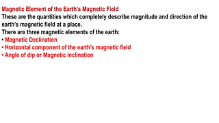 Magnetic Element of the Earth’s Magnetic Field
These are the quantities which completely describe magnitude and direction of the
earth’s magnetic field at a place.
There are three magnetic elements of the earth:
• Magnetic Declination
• Horizontal component of the earth’s magnetic field
• Angle of dip or Magnetic inclination
 