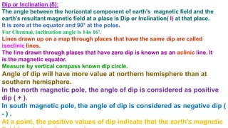 Dip or Inclination (δ):
The angle between the horizontal component of earth’s magnetic field and the
earth’s resultant magnetic field at a place is Dip or Inclination( I) at that place.
It is zero at the equator and 90° at the poles.
For Chennai, inclination angle is 14o 16’.
Lines drawn up on a map through places that have the same dip are called
isoclinic lines.
The line drawn through places that have zero dip is known as an aclinic line. It
is the magnetic equator.
Measure by vertical compass known dip circle.
Angle of dip will have more value at northern hemisphere than at
southern hemisphere.
In the north magnetic pole, the angle of dip is considered as positive
dip ( + ).
In south magnetic pole, the angle of dip is considered as negative dip (
- ) .
At a point, the positive values of dip indicate that the earth's magnetic
 
