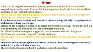 Atom
If we cut the magnet in to smaller pieces, each piece will still acts as a small
magnet because the point from which the magnetism begins is from the smallest
particles of the material called atoms.
Atoms are the main building blocks of matter, atom has nucleus in its center and
electrons are orbiting the nucleus.
A nucleus contains protons and neutrons, protons are positively charged particle
and neutrons have no charge.
Electrons are negatively charged particles orbiting the nucleus. The magnetic field
is produced by the electrons that are orbiting the nucleus.
In 1800 Andre-Marie Ampere suggested that whenever electric charges or
electrons are in motion magnetic field is produced.
The direction in which electron spin and orbit determine the direction of magnetic
field.
one electrons orbit and spin in clockwise direction. The remaining electrons orbit
and spin in anti-clockwise direction.
The strength of magnetic field is called as magnetic moment.
 