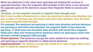 When two electrons in the same atom spinning and orbiting the nucleus in
opposite direction, then the magnetic field strength of this atom is zero because
the opposite spins of the electrons causes their magnetic fields to cancel each
other.
Therefore, no net magnetic moment or magnetic field strength exist.
But if more number of electrons in a atom are spinning in clock wise direction and
less number of electrons are spinning in anti-clock wise direction, then the atom
has some magnetic field strength.
For example, five electrons are spinning in clock wise direction and two electrons
are spinning in anti-clock wise direction, the magnetic fields of two electrons
spinning in clock wise and anti-clock wise direction will cancel their magnetic
fields each other and remaining three electrons which are spinning in clock wise
direction exhibits magnetic field strength.
Paired electrons :The electrons occupy the same orbital of an atom but orbiting
and spinning in opposite direction is called paired electrons.
Unpaired electron :The electron occupy the orbital of an atom singly rather than a
pair is called as unpaired electron.
 
