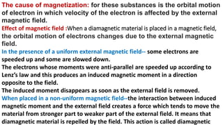 The cause of magnetization: for these substances is the orbital motion
of electron in which velocity of the electron is affected by the external
magnetic field.
Effect of magnetic field :When a diamagnetic material is placed in a magnetic field,
the orbital motion of electrons changes due to the external magnetic
field.
In the presence of a uniform external magnetic field-- some electrons are
speeded up and some are slowed down.
The electrons whose moments were anti-parallel are speeded up according to
Lenz’s law and this produces an induced magnetic moment in a direction
opposite to the field.
The induced moment disappears as soon as the external field is removed.
When placed in a non-uniform magnetic field--the interaction between induced
magnetic moment and the external field creates a force which tends to move the
material from stronger part to weaker part of the external field. It means that
diamagnetic material is repelled by the field. This action is called diamagnetic
 