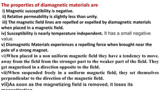 The properties of diamagnetic materials are
i) Magnetic susceptibility is negative.
ii) Relative permeability is slightly less than unity.
iii) The magnetic field lines are repelled or expelled by diamagnetic materials
when placed in a magnetic field.
iv) Susceptibility is nearly temperature independent. It has a small negative
value.
v) Diamagnetic Materials experiences a repelling force when brought near the
pole of a strong magnet.
vi)When placed in a non uniform magnetic field they have a tendency to move.
away from the field from the stronger part to the weaker part of the field. They
get magnetised in a direction opposite to the field.
vii)When suspended freely in a uniform magnetic field, they set themselves
perpendicular to the direction of the magnetic field.
vii)As soon as the magnetizing field is removed, it loses its
 
