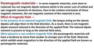 Paramagnetic materials--- In some magnetic materials, each atom or
molecule has net magnetic dipole moment which is the vector sum of orbital and
spin magnetic moments of electrons. Due to the random orientation of these
magnetic moments, the net magnetic moment of the materials is zero.
Effect of magnetic field ---
In the presence of an external magnetic field, the torque acting on the atomic
dipoles will align them in the field direction. As a result, there is net magnetic
dipole moment induced in the direction of the applied field. The induced dipole
moment is present as long as the external field exists.
When placed in a non-uniform magnetic field, the paramagnetic materials will
have a tendency to move from weaker to stronger part of the field. Materials
which exhibit weak magnetism in the direction of the applied field are known as
paramagnetic materials.
 