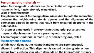 Ferromagnetic materials ---
When ferromagnetic materials are placed in the strong external
magnetic field, it gets strongly magnetized.
Cause of ferromagnetism
The phenomenon of ferromagnetism arises due to both the interaction
between the neighbouring atomic dipoles and the alignment of the
permanent dipoles in atoms that result from unpaired electrons in the
outer shells.
An atom or a molecule in a ferromagnetic material possesses net
magnetic dipole moment as in a paramagnetic material.
A ferromagnetic material is made up of smaller regions, called
ferromagnetic domains .
Within each domain, the magnetic moments are spontaneously
aligned in a direction. This alignment is caused by strong interaction
 