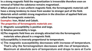 In a strong magnetic field the magnetization is Irreversible therefore even on
removal of failed the substance remains magnetized .
When placed in a non-uniform magnetic field, the ferromagnetic materials will
have a strong tendency to move from weaker to stronger part of the field.
Materials which exhibit strong magnetism in the direction of applied field are
called ferromagnetic materials.
Examples: Iron, Nickel and Cobalt.
The properties of ferromagnetic materials are:
i) Magnetic susceptibility is positive and large.
ii) Relative permeability is large.
iii)The magnetic field lines are strongly attracted into the ferromagnetic
materials when placed in a magnetic field.
iv)Susceptibility is inversely proportional to temperature.
v) The magnetic susceptibility decreases with increase of temperature.
That’s why the ferromagnetism decreases with rise of temperature.
Maximum at absolute zero of temperature and drops to zero at Curie
 