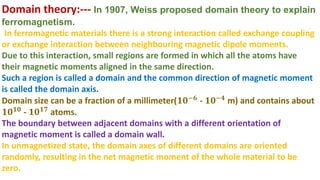 Domain theory:--- In 1907, Weiss proposed domain theory to explain
ferromagnetism.
In ferromagnetic materials there is a strong interaction called exchange coupling
or exchange interaction between neighbouring magnetic dipole moments.
Due to this interaction, small regions are formed in which all the atoms have
their magnetic moments aligned in the same direction.
Such a region is called a domain and the common direction of magnetic moment
is called the domain axis.
Domain size can be a fraction of a millimeter(𝟏𝟎−𝟔 - 𝟏𝟎−𝟒 m) and contains about
𝟏𝟎𝟏𝟎
- 𝟏𝟎𝟏𝟕
atoms.
The boundary between adjacent domains with a different orientation of
magnetic moment is called a domain wall.
In unmagnetized state, the domain axes of different domains are oriented
randomly, resulting in the net magnetic moment of the whole material to be
zero.
 