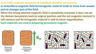 even if the magnetic moments of individual domains are nonzero.
In nonuniform magnetic field ferromagnetic material tends to move from weaker
part to stronger part of the field.
When the strong external magnetic field is completely removed, it does not set
the domain boundaries back to original position and the net magnetic moment is
still nonzero and ferromagnetic material is said to retain magnetization.
Such materials are used in preparing permanent magnets.
 
