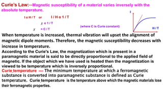 When temperature is increased, thermal vibration will upset the alignment of
magnetic dipole moments. Therefore, the magnetic susceptibility decreases with
increase in temperature.
According to the Curie's Law, the magnetization which is present in a
paramagnetic material is said to be directly proportional to the applied field of
magnetic. If the object which we have used is heated then the magnetization is
viewed to be temperature which is inversely proportional.
Curie temperature ---- The minimum temperature at which a ferromagnetic
substance is converted into paramagnetic substance is defined as Curie
temperature. Curie temperature is the temperature above which the magnetic materials lose
their ferromagnetic properties.
Curie’s Law:--Magnetic susceptibility of a material varies inversely with the
absolute temperature.
I α H / T or I / H α 1 / T
χ α 1 / T
χ = C / T
(where C is Curie constant)
H / T
I
 